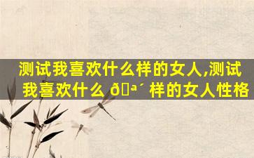 测试我喜欢什么样的女人,测试我喜欢什么 🪴 样的女人性格
